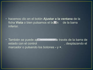 • hacemos clic en el botón Ajustar a la ventana de la
  ficha Vista o bien pulsamos el botón de la barra
  inferior.



• También se puede aplicar el zoom a través de la barra de
  estado con el control                  , desplazando el
  marcador o pulsando los botones - y +.
 