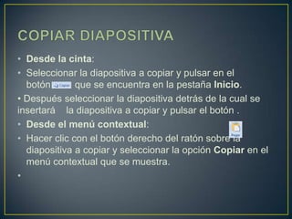• Desde la cinta:
• Seleccionar la diapositiva a copiar y pulsar en el
  botón       que se encuentra en la pestaña Inicio.
• Después seleccionar la diapositiva detrás de la cual se
insertará la diapositiva a copiar y pulsar el botón .
• Desde el menú contextual:
• Hacer clic con el botón derecho del ratón sobre la
  diapositiva a copiar y seleccionar la opción Copiar en el
  menú contextual que se muestra.
•
 