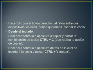 • Hacer clic con el botón derecho del ratón entre dos
  diapositivas, es decir, donde queramos insertar la copia.
• Desde el teclado:
• Hacer clic sobre la diapositiva a copiar y pulsar la
  combinación de teclas CTRL + C (que realiza la acción
  de copiar).
• Hacer clic sobre la diapositiva detrás de la cual se
  insertará la copia y pulsar CTRL + V (pegar).
•
 