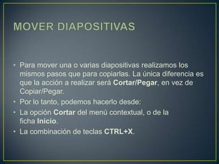 • Para mover una o varias diapositivas realizamos los
  mismos pasos que para copiarlas. La única diferencia es
  que la acción a realizar será Cortar/Pegar, en vez de
  Copiar/Pegar.
• Por lo tanto, podemos hacerlo desde:
• La opción Cortar del menú contextual, o de la
  ficha Inicio.
• La combinación de teclas CTRL+X.
 