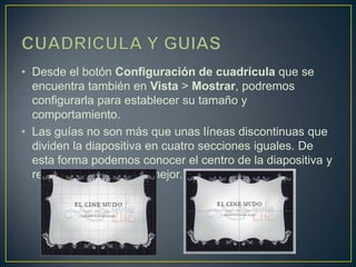 • Desde el botón Configuración de cuadrícula que se
  encuentra también en Vista > Mostrar, podremos
  configurarla para establecer su tamaño y
  comportamiento.
• Las guías no son más que unas líneas discontinuas que
  dividen la diapositiva en cuatro secciones iguales. De
  esta forma podemos conocer el centro de la diapositiva y
  repartir la información mejor.
 