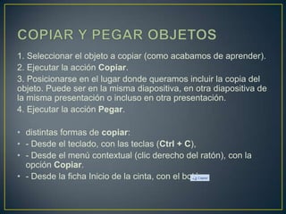 1. Seleccionar el objeto a copiar (como acabamos de aprender).
2. Ejecutar la acción Copiar.
3. Posicionarse en el lugar donde queramos incluir la copia del
objeto. Puede ser en la misma diapositiva, en otra diapositiva de
la misma presentación o incluso en otra presentación.
4. Ejecutar la acción Pegar.

• distintas formas de copiar:
• - Desde el teclado, con las teclas (Ctrl + C),
• - Desde el menú contextual (clic derecho del ratón), con la
  opción Copiar.
• - Desde la ficha Inicio de la cinta, con el botón
 
