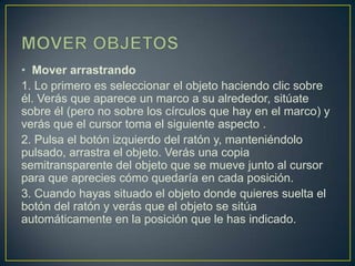 • Mover arrastrando
1. Lo primero es seleccionar el objeto haciendo clic sobre
él. Verás que aparece un marco a su alrededor, sitúate
sobre él (pero no sobre los círculos que hay en el marco) y
verás que el cursor toma el siguiente aspecto .
2. Pulsa el botón izquierdo del ratón y, manteniéndolo
pulsado, arrastra el objeto. Verás una copia
semitransparente del objeto que se mueve junto al cursor
para que aprecies cómo quedaría en cada posición.
3. Cuando hayas situado el objeto donde quieres suelta el
botón del ratón y verás que el objeto se sitúa
automáticamente en la posición que le has indicado.
 
