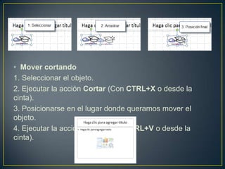 • Mover cortando
1. Seleccionar el objeto.
2. Ejecutar la acción Cortar (Con CTRL+X o desde la
cinta).
3. Posicionarse en el lugar donde queramos mover el
objeto.
4. Ejecutar la acción Pegar (Con CTRL+V o desde la
cinta).
 