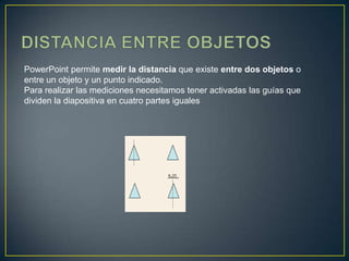 PowerPoint permite medir la distancia que existe entre dos objetos o
entre un objeto y un punto indicado.
Para realizar las mediciones necesitamos tener activadas las guías que
dividen la diapositiva en cuatro partes iguales
 