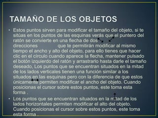 • Estos puntos sirven para modificar el tamaño del objeto, si te
  sitúas en los puntos de las esquinas verás que el puntero del
  ratón se convierte en una flecha de dos
  direcciones           que te permitirán modificar al mismo
  tiempo el ancho y alto del objeto, para ello tienes que hacer
  clic en el círculo cuando aparece la flecha, mantener pulsado
  el botón izquierdo del ratón y arrastrarlo hasta darle el tamaño
  deseado, Los puntos que se encuentran situados en la mitad
  de los lados verticales tienen una función similar a los
  situados en las esquinas pero con la diferencia de que estos
  únicamente permiten modificar el ancho del objeto. Cuando
  posicionas el cursor sobre estos puntos, este toma esta
  forma .
• Los puntos que se encuentran situados en la mitad de los
  lados horizontales permiten modificar el alto del objeto.
  Cuando posicionas el cursor sobre estos puntos, este toma
  esta forma .
 