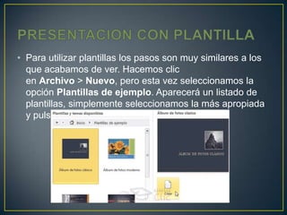 • Para utilizar plantillas los pasos son muy similares a los
  que acabamos de ver. Hacemos clic
  en Archivo > Nuevo, pero esta vez seleccionamos la
  opción Plantillas de ejemplo. Aparecerá un listado de
  plantillas, simplemente seleccionamos la más apropiada
  y pulsamos Crear.
 