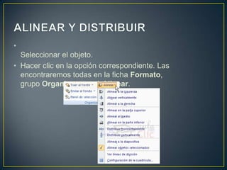 •
  Seleccionar el objeto.
• Hacer clic en la opción correspondiente. Las
  encontraremos todas en la ficha Formato,
  grupo Organizar, menú Alinear.
 
