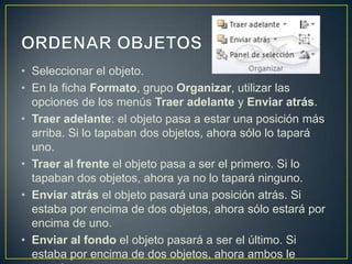 • Seleccionar el objeto.
• En la ficha Formato, grupo Organizar, utilizar las
  opciones de los menús Traer adelante y Enviar atrás.
• Traer adelante: el objeto pasa a estar una posición más
  arriba. Si lo tapaban dos objetos, ahora sólo lo tapará
  uno.
• Traer al frente el objeto pasa a ser el primero. Si lo
  tapaban dos objetos, ahora ya no lo tapará ninguno.
• Enviar atrás el objeto pasará una posición atrás. Si
  estaba por encima de dos objetos, ahora sólo estará por
  encima de uno.
• Enviar al fondo el objeto pasará a ser el último. Si
  estaba por encima de dos objetos, ahora ambos le
 