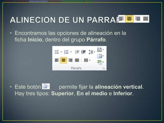 Este botón   permite fijar la alineación vertical. Hay tres tipos: Superior, En el medio e Inferior.




      • Encontramos las opciones de alineación en la
        ficha Inicio, dentro del grupo Párrafo.




      • Este botón        permite fijar la alineación vertical.
        Hay tres tipos: Superior, En el medio e Inferior.
 