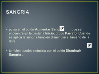 • pulsa en el botón Aumentar Sangría         que se
  encuentra en la pestaña Inicio, grupo Párrafo. Cuando
  se aplica la sangría también disminuye el tamaño de la
  letra.

• también puedes reducirla con el botón Disminuir
  Sangría .
 