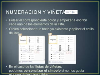 • Pulsar el correspondiente botón y empezar a escribir
  cada uno de los elementos de la lista.
• O bien seleccionar un texto ya existente y aplicar el estilo
  de lista.




• En el caso de las listas de viñetas,
  podemos personalizar el símbolo si no nos gusta
 