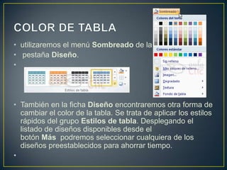 • utilizaremos el menú Sombreado de la
• pestaña Diseño.
•




• También en la ficha Diseño encontraremos otra forma de
  cambiar el color de la tabla. Se trata de aplicar los estilos
  rápidos del grupo Estilos de tabla. Desplegando el
  listado de diseños disponibles desde el
  botón Más podremos seleccionar cualquiera de los
  diseños preestablecidos para ahorrar tiempo.
•
 