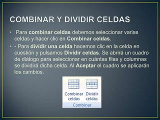 • Para combinar celdas debemos seleccionar varias
  celdas y hacer clic en Combinar celdas.
• - Para dividir una celda hacemos clic en la celda en
  cuestión y pulsamos Dividir celdas. Se abrirá un cuadro
  de diálogo para seleccionar en cuántas filas y columnas
  se dividirá dicha celda. Al Aceptar el cuadro se aplicarán
  los cambios.
 