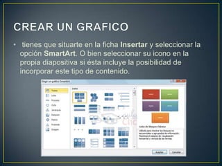 • tienes que situarte en la ficha Insertar y seleccionar la
  opción SmartArt. O bien seleccionar su icono en la
  propia diapositiva si ésta incluye la posibilidad de
  incorporar este tipo de contenido.
 