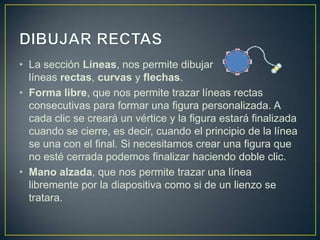 • La sección Líneas, nos permite dibujar
  líneas rectas, curvas y flechas.
• Forma libre, que nos permite trazar líneas rectas
  consecutivas para formar una figura personalizada. A
  cada clic se creará un vértice y la figura estará finalizada
  cuando se cierre, es decir, cuando el principio de la línea
  se una con el final. Si necesitamos crear una figura que
  no esté cerrada podemos finalizar haciendo doble clic.
• Mano alzada, que nos permite trazar una línea
  libremente por la diapositiva como si de un lienzo se
  tratara.
 