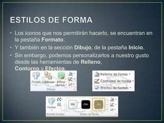 • Los iconos que nos permitirán hacerlo, se encuentran en
  la pestaña Formato.
• Y también en la sección Dibujo, de la pestaña Inicio.
• Sin embargo, podemos personalizarlos a nuestro gusto
  desde las herramientas de Relleno,
  Contorno y Efectos.
 