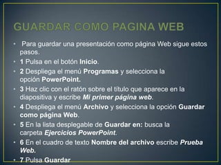• Para guardar una presentación como página Web sigue estos
  pasos.
• 1 Pulsa en el botón Inicio.
• 2 Despliega el menú Programas y selecciona la
  opción PowerPoint.
• 3 Haz clic con el ratón sobre el título que aparece en la
  diapositiva y escribe Mi primer página web.
• 4 Despliega el menú Archivo y selecciona la opción Guardar
  como página Web.
• 5 En la lista desplegable de Guardar en: busca la
  carpeta Ejercicios PowerPoint.
• 6 En el cuadro de texto Nombre del archivo escribe Prueba
  Web.
• 7 Pulsa Guardar
 