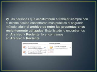 2) Las personas que acostumbran a trabajar siempre con
el mismo equipo encontrarán más práctico el segundo
método: abrir el archivo de entre las presentaciones
recientemente utilizadas. Este listado lo encontramos
en Archivo > Reciente. lo encontramos
en Archivo > Reciente.
 