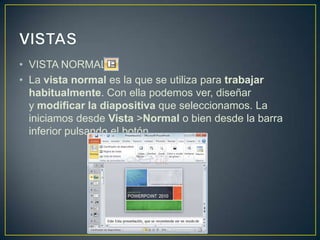 • VISTA NORMAL
• La vista normal es la que se utiliza para trabajar
  habitualmente. Con ella podemos ver, diseñar
  y modificar la diapositiva que seleccionamos. La
  iniciamos desde Vista >Normal o bien desde la barra
  inferior pulsando el botón .
 