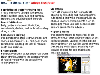 HA1 - Technical File –  Adobe Illustrator Sophisticated vector drawing tools  Create distinctive designs with precise shape-building tools, fluid and painterly brushes, and advanced path controls. Beautiful Strokes  Fully control variable-width strokes, arrowheads, dashes, and art brush scaling along a path. Perspective drawing  Use perspective grids to draw shapes and scenes in accurate 1-, 2-, or 3-point linear perspective, creating the look of realistic depth and distance. Bristle Brush Paint with vectors that resemble real-world brush strokes. Achieve the expressiveness of natural media with the scalability of vector graphics. 3D effects Turn 2D shapes into fully editable 3D objects by extruding and revolving paths. Add lighting and wrap images around 3D shapes to easily create objects such as packaging mock-ups, and separate spot colours applied to 3D artwork. Clipping masks  Use clipping masks to hide areas of an object or group, crop placed images, or cut intricate shapes. Quickly find the clipping mask options in the Control panel and work with masks more easily, thanks to new viewing choices for both masks and masked objects. 