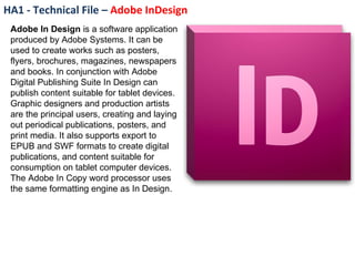 HA1 - Technical File –  Adobe InDesign  Adobe In Design  is a software application produced by Adobe Systems. It can be used to create works such as posters, flyers, brochures, magazines, newspapers and books. In conjunction with Adobe Digital Publishing Suite In Design can publish content suitable for tablet devices. Graphic designers and production artists are the principal users, creating and laying out periodical publications, posters, and print media. It also supports export to EPUB and SWF formats to create digital publications, and content suitable for consumption on tablet computer devices. The Adobe In Copy word processor uses the same formatting engine as In Design. 