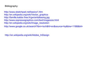 Bibliography: http://www.sketchpad.net/basics1.htm http://en.wikipedia.org/wiki/Vector_graphics http://famille.kaldor.free.fr/gw/antialiasing.jpg http://www.espressographics.com/text/imagesize.html http://en.wikipedia.org/wiki/Image_resolution   http://www.google.co.uk/search?tbm=isch&hl=en&source=hp&biw=1188&bih=515&q=adobe+indesign&gbv=2&oq=adobe+indesign&aq=f&aqi=&aql=&gs_sm=e&gs_upl=250l6501l0l6719l26l15l0l0l0l0l0l0ll0l0   http://en.wikipedia.org/wiki/Adobe_InDesign   