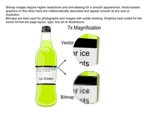Bitmap images require higher resolutions and anti-aliasing for a smooth appearance. Vector-based graphics on the other hand are mathematically described and appear smooth at any size or resolution.  Bitmaps are best used for photographs and images with subtle shading. Graphics best suited for the vector format are page layout, type, line art or illustrations. 
