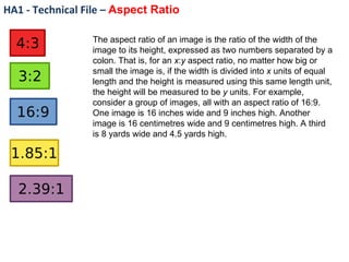 HA1 - Technical File –  Aspect Ratio The aspect ratio of an image is the ratio of the width of the image to its height, expressed as two numbers separated by a colon. That is, for an  x : y  aspect ratio, no matter how big or small the image is, if the width is divided into  x  units of equal length and the height is measured using this same length unit, the height will be measured to be  y  units. For example, consider a group of images, all with an aspect ratio of 16:9. One image is 16 inches wide and 9 inches high. Another image is 16 centimetres wide and 9 centimetres high. A third is 8 yards wide and 4.5 yards high. 