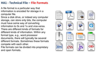 HA1 - Technical File –  File Formats A file format is a particular way that information is encoded for storage in a computer file. Since a disk drive, or indeed any computer storage, can store only bits, the computer must have some way of converting information to 0s and 1s and vice-versa. There are different kinds of formats for different kinds of information. Within any format type, e.g., word processor documents, there will typically be several different formats. Sometimes these formats compete with each other. File formats can be divided into proprietary and open formats. 