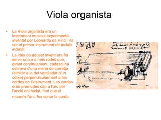 Viola organista   La Viola organista era un instrument musical experimental inventat per Leonardo da Vinci. Va ser el primer instrument de teclats inclinat  La idea de aquest invent era fer servir una o a més rodes que, girant contínuament, cadascuna estirava d'una mena de corretja (similar a la del ventilador d'un cotxe) perpendicularment a les cordes de l'instrument. Les cordes eren premudes cap a l'arc per l'acció del teclat, fent que al moure's l'arc, fes sonar la corda.   