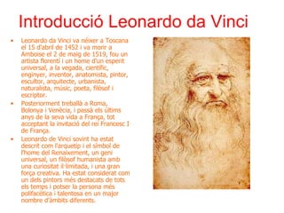 Introducció Leonardo da Vinci Leonardo da Vinci va néixer a Toscana el 15 d'abril de 1452 i va morir a Amboise el 2 de maig de 1519, fou un artista florentí i un home d'un esperit universal, a la vegada, científic, enginyer, inventor, anatomista, pintor, escultor, arquitecte, urbanista, naturalista, músic, poeta, filòsof i escriptor. Posteriorment treballà a Roma,  Bolonya i Venècia, i passà els últims anys de la seva vida a França, tot acceptant la invitació del rei Francesc I de França. Leonardo de Vinci sovint ha estat descrit com l'arquetip i el símbol de l'home del Renaixement, un geni universal, un filòsof humanista amb una curiositat il·limitada, i una gran força creativa. Ha estat considerat com un dels pintors més destacats de tots els temps i potser la persona més polifacètica i talentosa en un major nombre d'àmbits diferents. 