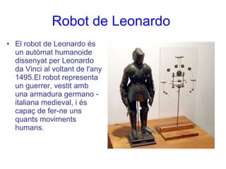 Robot de Leonardo   El robot de Leonardo és un autòmat humanoide dissenyat per Leonardo da Vinci al voltant de l'any 1495.El robot representa un guerrer, vestit amb una armadura germano - italiana medieval, i és capaç de fer-ne uns quants moviments humans.  