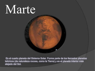 Marte


 Es el cuarto planeta del Sistema Solar. Forma parte de los llamados planetas
telúricos (de naturaleza rocosa, como la Tierra) y es el planeta interior más
alejado del Sol.
 