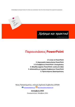 ΕΠΙΜΟΡΦΩ΢Η ΕΚΠΑΙΔΕΤΣΙΚΩΝ ΢ΣΗ ΧΡΗ΢Η ΚΑΙ ΑΞΙΟΠΟΙΗ΢Η ΣΩΝ ΣΠΕ ΢ΣΗΝ ΕΚΠΑΙΔΕΤΣΙΚΗ ΔΙΔΑΚΣΙΚΗ ΔΙΑΔΙΚΑ΢ΙΑ




                                                   Χρήζιμα και πρακηικά
                                                                                      με δραζηηριόηηηες




                          Παρουςιάςεισ PowerPoint

                                                           1.Σι είναι το PowerPoint
                                           2. Δημιουργία παρουςίαςησ PowerPoint
                                       3. Οι διαφάνειεσ PowerPoint: επιςημάνςεισ
                                  4. Μζγεθοσ αρχείου PowerPoint: εικόνεσ & video
                               5. Διδαςκαλία με τη χρήςη διαφανειών PowerPoint
                                                  6. Προτεινόμενεσ δραςτηριότητεσ




       Νίκοσ Παπαςταματίου, επίτιμοσ Σχολικόσ Σφμβουλοσ κλΠΕ04
                       npapastam@yahoo.gr        http://nikosictedu.blogspot.com

                                     Δεκζμβριοσ 2010
                             Επικαιροποίθςθ: Νοζμβριοσ 2011
 