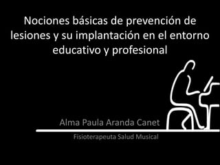 Nociones básicas de prevención de
lesiones y su implantación en el entorno
         educativo y profesional




         Alma Paula Aranda Canet
            Fisioterapeuta Salud Musical
 