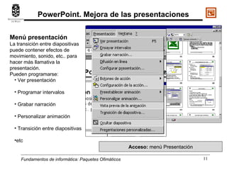 Fundamentos de informática:  Paquetes Ofimáticos Menú presentación La transición entre diapositivas puede contener efectos de movimiento, sonido, etc.. para hacer más llamativa la presentación. Pueden programarse: Ver presentación Programar intervalos Grabar narración Personalizar animación Transición entre diapositivas etc Acceso:  menú Presentación PowerPoint. Mejora de las presentaciones 
