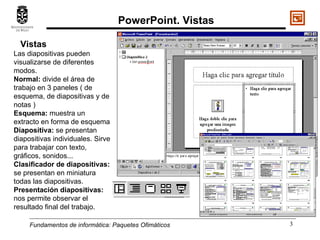 Fundamentos de informática:  Paquetes Ofimáticos Vistas  Las diapositivas pueden visualizarse de diferentes modos. Normal:  divide el área de trabajo en 3 paneles ( de esquema, de diapositivas y de notas ) Esquema:  muestra un extracto en forma de esquema Diapositiva:  se presentan diapositivas individuales. Sirve para trabajar con texto, gráficos, sonidos... Clasificador de diapositivas:  se presentan en miniatura todas las diapositivas. Presentación diapositivas:  nos permite observar el resultado final del trabajo. PowerPoint. Vistas 