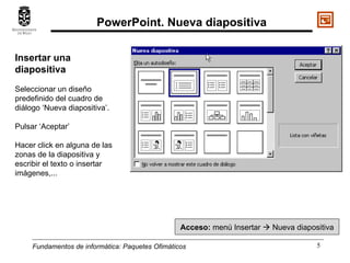 Fundamentos de informática:  Paquetes Ofimáticos Insertar una diapositiva Seleccionar un diseño predefinido del cuadro de diálogo ‘Nueva diapositiva’. Pulsar ‘Aceptar’ Hacer click en alguna de las zonas de la diapositiva y escribir el texto o insertar imágenes,... Acceso:  menú Insertar    Nueva diapositiva PowerPoint. Nueva diapositiva 