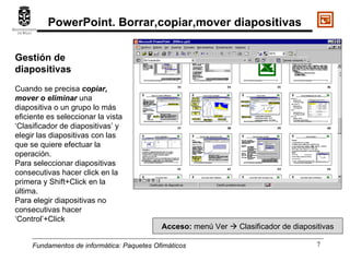 Fundamentos de informática:  Paquetes Ofimáticos Gestión de diapositivas Cuando se precisa  copiar, mover o eliminar  una  diapositiva o un grupo lo más eficiente es seleccionar la vista ‘Clasificador de diapositivas’ y elegir las diapositivas con las que se quiere efectuar la operación. Para seleccionar diapositivas consecutivas hacer click en la primera y Shift+Click en la última. Para elegir diapositivas no consecutivas hacer ‘Control’+Click Acceso:  menú Ver    Clasificador de diapositivas PowerPoint. Borrar,copiar,mover diapositivas 