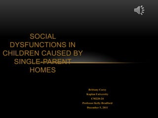 SOCIAL
 DYSFUNCTIONS IN
CHILDREN CAUSED BY
   SINGLE-PARENT
       HOMES

                      Brittany Carey
                     Kaplan University
                        CM220-24
                 Professor Kelly Bradford
                     December 5, 2011
 