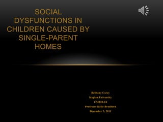 SOCIAL
 DYSFUNCTIONS IN
CHILDREN CAUSED BY
   SINGLE-PARENT
       HOMES




                      Brittany Carey
                    Kaplan University
                        CM220-24
                 Professor Kelly Bradford
                     December 5, 2011
 