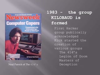 1983 - the group
                              KILOBAUD is
                              formed
                              First Hacker
                              group publically
                              acknowledged
                              Kick started the
                              creation of
                              various groups
                                 The 414’s
                                 Legion of Doom
                                 Masters of
Neal Patrick of The 414’s        Deception
 