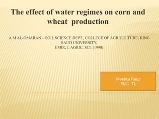 The effect of water regimes on corn and
           wheat production
A.M AL-OMARAN – SOIL SCIENCE DEPT., COLLEGE OF AGRICULTURE, KING
                        SAUD UNIVERSITY,
                     EMIR, J. AGRIC. SCI. (1990)




                                                Meelika Raup
                                                 EMÜ, TL
 