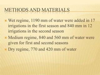 METHODS AND MATERIALS

 Wet regime, 1190 mm of water were added in 17
  irrigations in the first season and 840 mm in 12
  irrigations in the second season
 Medium regime, 840 and 560 mm of water were
  given for first and second seasons
 Dry regime, 770 and 420 mm of water
 