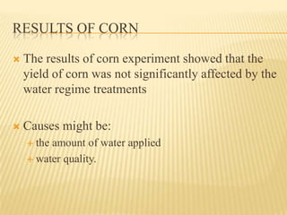 RESULTS OF CORN

   The results of corn experiment showed that the
    yield of corn was not significantly affected by the
    water regime treatments

   Causes might be:
     theamount of water applied
     water quality.
 