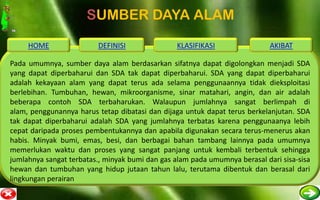 SUMBER DAYA ALAM
     HOME                DEFINISI               KLASIFIKASI                 AKIBAT

Pada umumnya, sumber daya alam berdasarkan sifatnya dapat digolongkan menjadi SDA
yang dapat diperbaharui dan SDA tak dapat diperbaharui. SDA yang dapat diperbaharui
adalah kekayaan alam yang dapat terus ada selama penggunaannya tidak dieksploitasi
berlebihan. Tumbuhan, hewan, mikroorganisme, sinar matahari, angin, dan air adalah
beberapa contoh SDA terbaharukan. Walaupun jumlahnya sangat berlimpah di
alam, penggunannya harus tetap dibatasi dan dijaga untuk dapat terus berkelanjutan. SDA
tak dapat diperbaharui adalah SDA yang jumlahnya terbatas karena penggunaanya lebih
cepat daripada proses pembentukannya dan apabila digunakan secara terus-menerus akan
habis. Minyak bumi, emas, besi, dan berbagai bahan tambang lainnya pada umumnya
memerlukan waktu dan proses yang sangat panjang untuk kembali terbentuk sehingga
jumlahnya sangat terbatas., minyak bumi dan gas alam pada umumnya berasal dari sisa-sisa
hewan dan tumbuhan yang hidup jutaan tahun lalu, terutama dibentuk dan berasal dari
lingkungan perairan
 