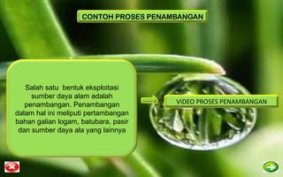 CONTOH PROSES PENAMBANGAN




   Salah satu bentuk eksploitasi
     sumber daya alam adalah
   penambangan. Penambangan            VIDEO PROSES PENAMBANGAN
dalam hal ini meliputi pertambangan
bahan galian logam, batubara, pasir
 dan sumber daya ala yang lainnya
 