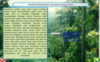Eksploitasi sumber daya alam secara berlebih-
lebihan tanpa memperhatikan aspek peran dan
fungsi alam ini terhadap lingkungan dapat
mendatangkan berbagai macam bencana alam
seperti tanah longsor, banjir, kabut asap, pemanasan
global hingga bencana lumpur panas Sidoarjo yang
sangat merugikan masyarakat. Bencana tanah
longsor disebabkan oleh penggundulan yang
dilakukan oleh pihak yang tidak bertanggung jawab
terhadap kelestarian hutan. Ketika hutan dalam
keadaan gundul maka formasi tanah akan menjadi
larut dan menggelincir diatas bidang licin pada saat   SOLUSI
terjadi hujan. Sehingga bencana banjir yang disertai
tanah longsor tidak dapat dihindarkan lagi. Bencana
banjir yang selalu terjadi setiap tahun hampir di
                                                       ???????
seluruh wilayah Indonesia disebabkan oleh polah
tingkah manusia yang suka membuang sampah
sembarangan yang mengakibatkan rusaknya tata
guna.lahan dan air. Tata guna lahan dan air
menyebabkan laju erosi dan frekuensi banjir
                     meningkat.
 