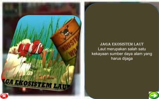 JAGA EKOSISTEM LAUT
   Laut merupakan salah satu
kekayaan sumber daya alam yang
          harus dijaga
 